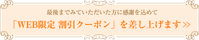 最後までみていただいた方に感謝を込めて 「WEB限定 割引クーポン」を差し上げます