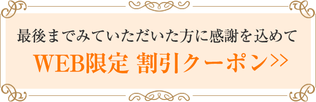 最後までみていただいた方に感謝を込めて 「WEB限定 割引クーポン」を差し上げます