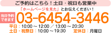 【完全予約制】ご予約はこちら!土日・祝日も営業中 「ホームページを見た」とお伝えください! 当日予約できます 03-6454-3446 平日:10:00~12:00/13:00~21:00 土日・祝祭日:10:00~20:00 定休日:月曜日