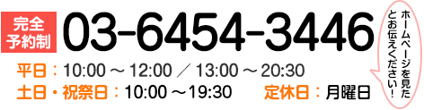 【完全予約制】ご予約はこちら! 「ホームページを見た」とお伝えください! 当日予約できます 03-6454-3446 平日:10:00~12:00/13:00~21:00 土日・祝祭日:10:00~20:00 定休日:月曜日 ご予約はこちら!土日・祝日も営業中 「ホームページを見た」とお伝えください! 当日予約できます 03-6454-3446 平日:10:00~12:00/13:00~21:00 土日・祝祭日:10:00~20:00 定休日:月曜日