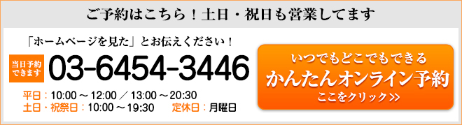 ご予約はこちら!土日・祝日も営業中 「ホームページを見た」とお伝えください! 当日予約できます 03-6454-3446 平日:10:00~12:00/13:00~21:00 土日・祝祭日:10:00~20:00 定休日:月曜日